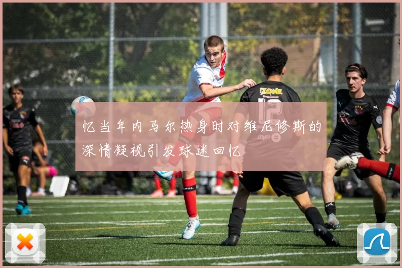 忆当年内马尔热身时对维尼修斯的深情凝视引发球迷回忆