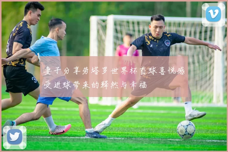 妻子分享劳塔罗世界杯首球喜悦感受进球带来的释然与幸福