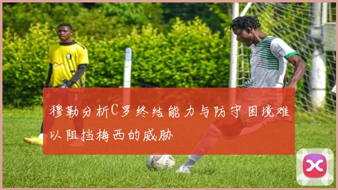 穆勒分析C罗终结能力与防守困境难以阻挡梅西的威胁