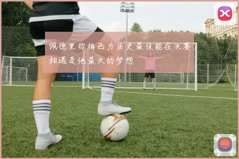 佩德里称梅西为历史最佳能在决赛相遇是他最大的梦想
