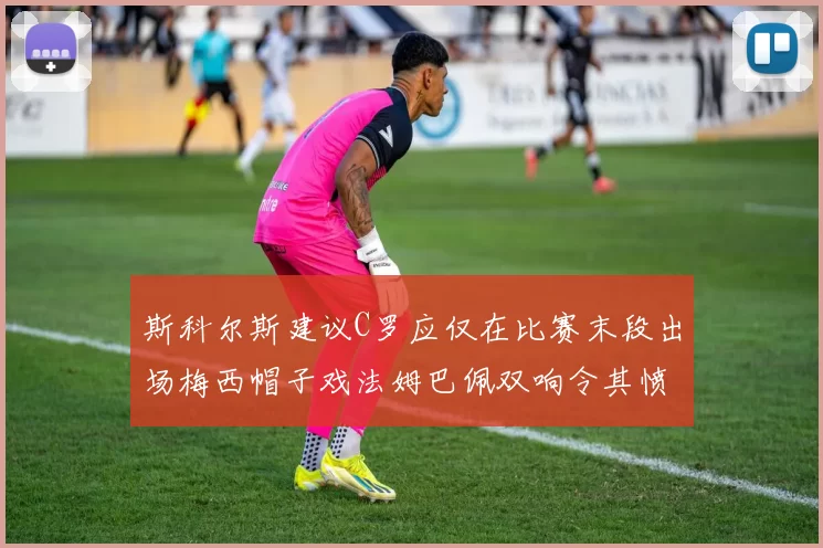 斯科尔斯建议C罗应仅在比赛末段出场梅西帽子戏法姆巴佩双响令其愤怒