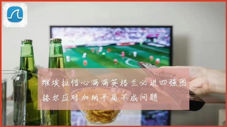 维埃拉信心满满英格兰必进四强图赫尔应对加纳平局不成问题