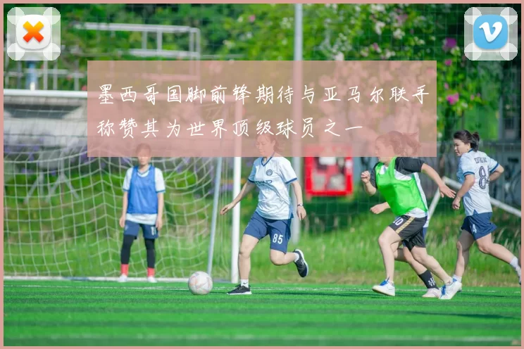 墨西哥国脚前锋期待与亚马尔联手称赞其为世界顶级球员之一