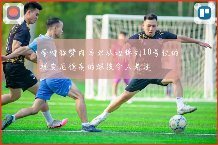 蒂特称赞内马尔从边锋到10号位的蜕变厄德高的球技令人着迷