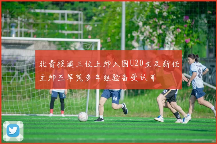 北青报道三位土帅入围U20女足新任主帅王军凭多年经验备受认可