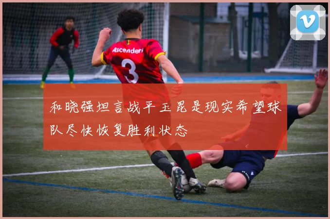 和晓强坦言战平玉昆是现实希望球队尽快恢复胜利状态