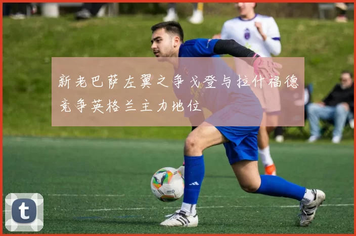 新老巴萨左翼之争戈登与拉什福德竞争英格兰主力地位