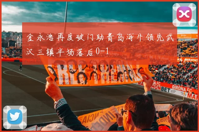 金永浩再度破门助青岛海牛领先武汉三镇半场落后0-1