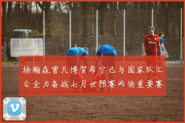 杨瀚森曾凡博贺希宁已与国家队汇合全力备战七月世预赛两场重要赛事