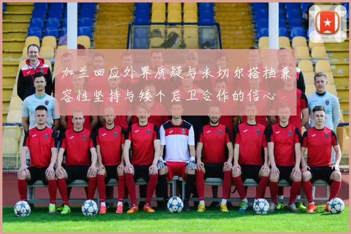 加兰回应外界质疑与米切尔搭档兼容性坚持与矮个后卫合作的信心