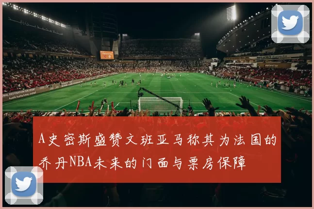 A史密斯盛赞文班亚马称其为法国的乔丹NBA未来的门面与票房保障