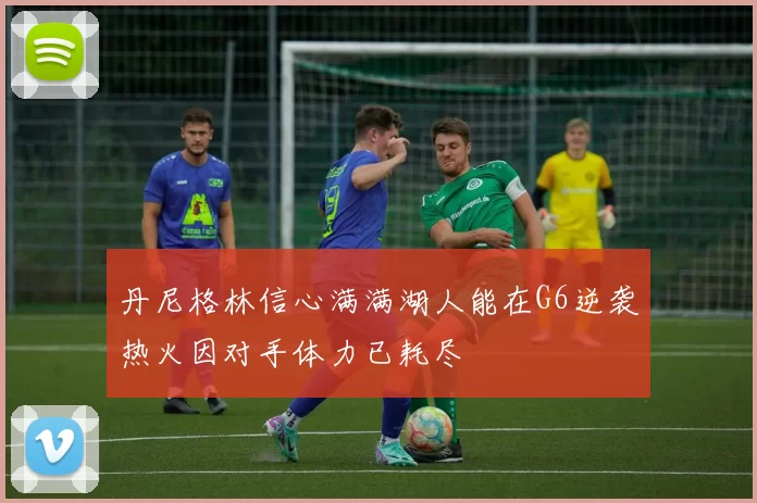 丹尼格林信心满满湖人能在G6逆袭热火因对手体力已耗尽
