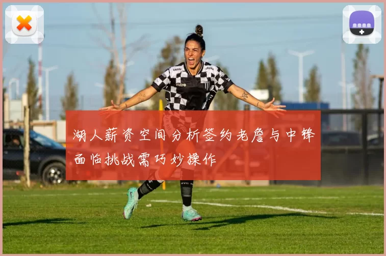 湖人薪资空间分析签约老詹与中锋面临挑战需巧妙操作