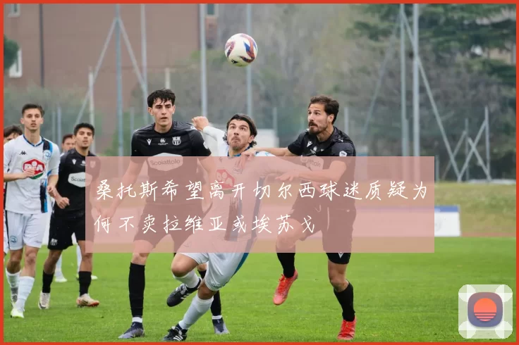 桑托斯希望离开切尔西球迷质疑为何不卖拉维亚或埃苏戈